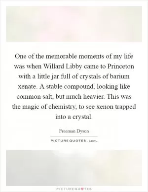 One of the memorable moments of my life was when Willard Libby came to Princeton with a little jar full of crystals of barium xenate. A stable compound, looking like common salt, but much heavier. This was the magic of chemistry, to see xenon trapped into a crystal Picture Quote #1
