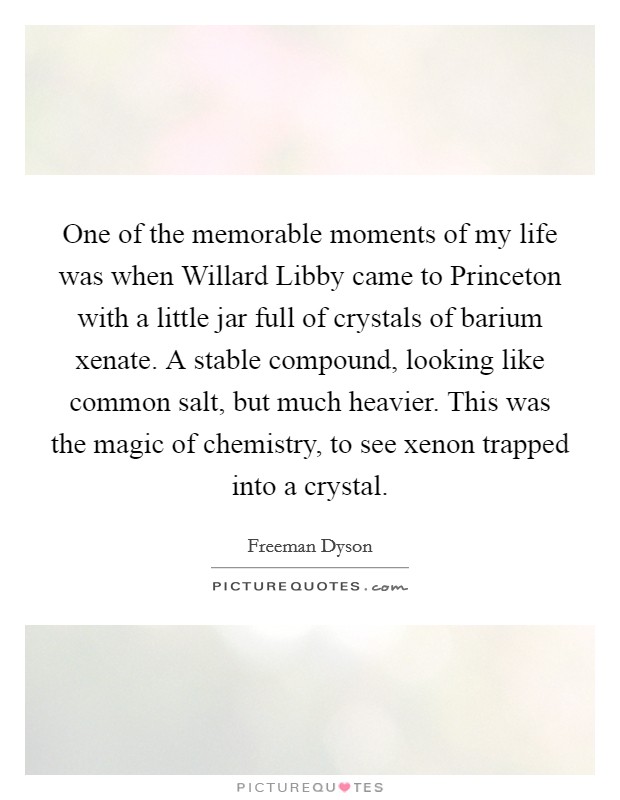 One of the memorable moments of my life was when Willard Libby came to Princeton with a little jar full of crystals of barium xenate. A stable compound, looking like common salt, but much heavier. This was the magic of chemistry, to see xenon trapped into a crystal Picture Quote #1