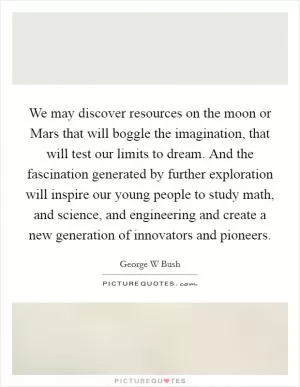 We may discover resources on the moon or Mars that will boggle the imagination, that will test our limits to dream. And the fascination generated by further exploration will inspire our young people to study math, and science, and engineering and create a new generation of innovators and pioneers Picture Quote #1