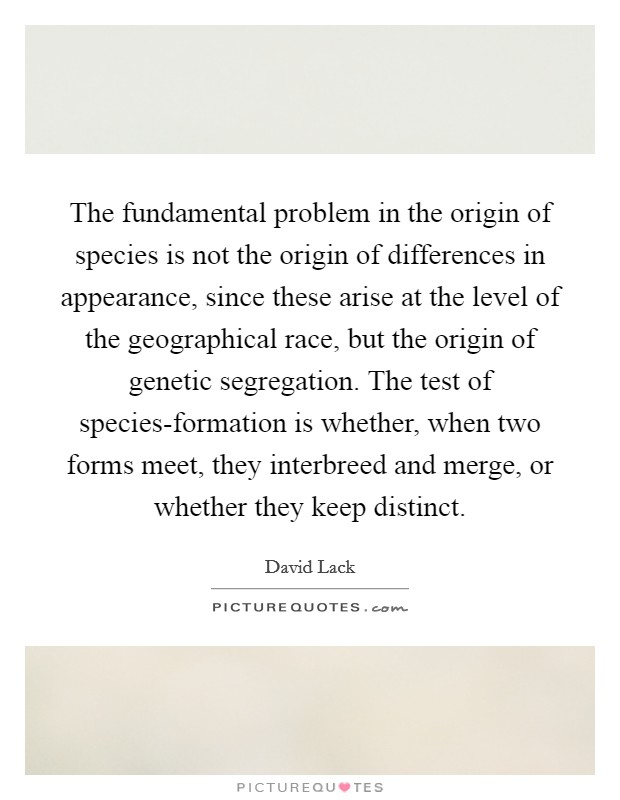 The fundamental problem in the origin of species is not the origin of differences in appearance, since these arise at the level of the geographical race, but the origin of genetic segregation. The test of species-formation is whether, when two forms meet, they interbreed and merge, or whether they keep distinct Picture Quote #1