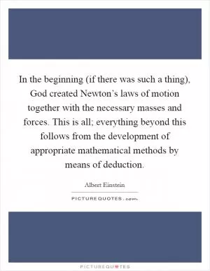 In the beginning (if there was such a thing), God created Newton’s laws of motion together with the necessary masses and forces. This is all; everything beyond this follows from the development of appropriate mathematical methods by means of deduction Picture Quote #1