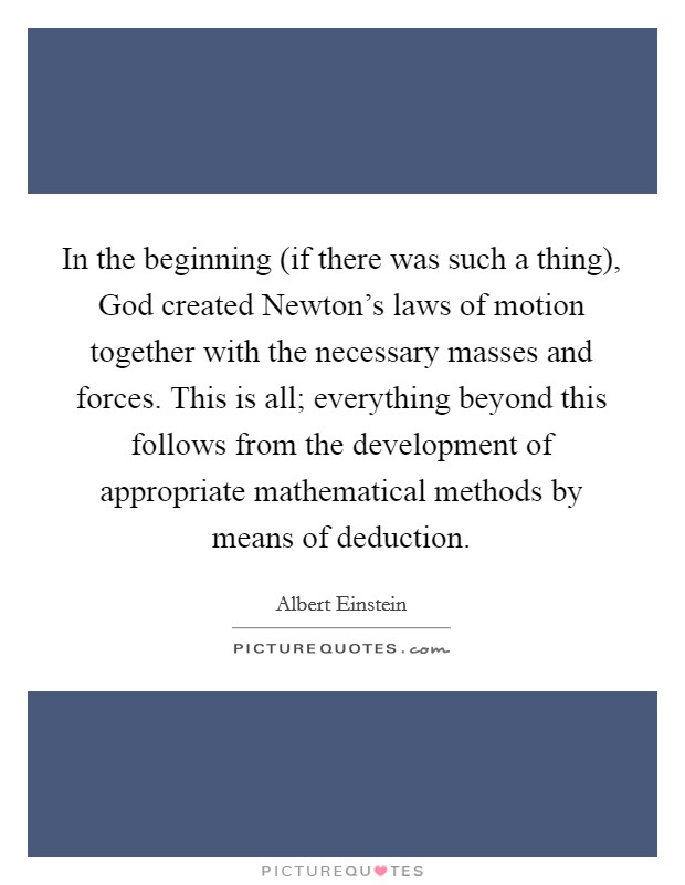 In the beginning (if there was such a thing), God created Newton's laws of motion together with the necessary masses and forces. This is all; everything beyond this follows from the development of appropriate mathematical methods by means of deduction Picture Quote #1