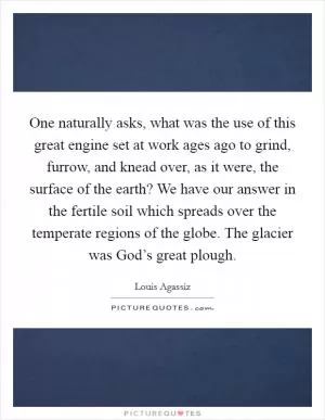 One naturally asks, what was the use of this great engine set at work ages ago to grind, furrow, and knead over, as it were, the surface of the earth? We have our answer in the fertile soil which spreads over the temperate regions of the globe. The glacier was God’s great plough Picture Quote #1