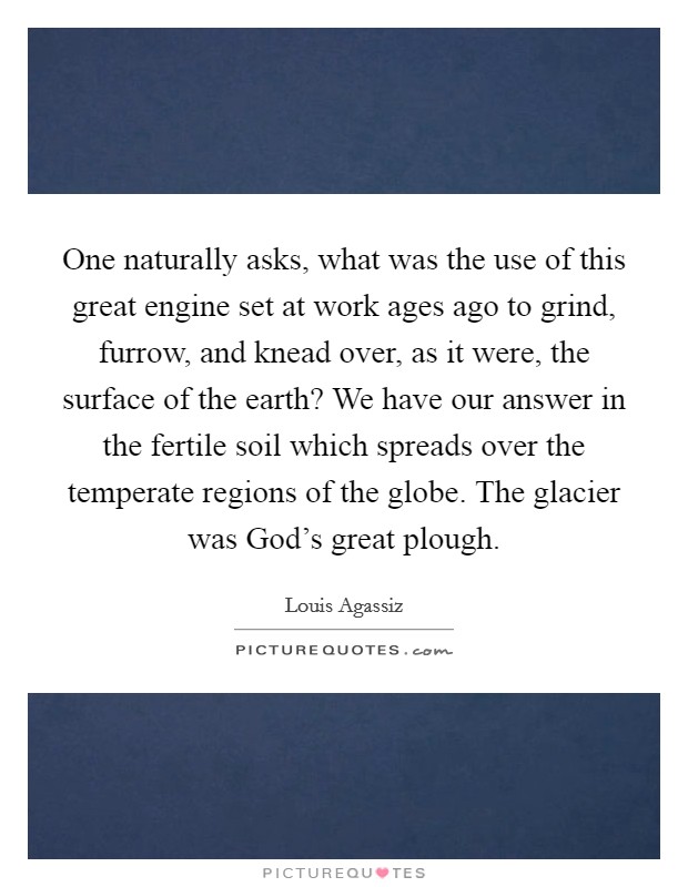 One naturally asks, what was the use of this great engine set at work ages ago to grind, furrow, and knead over, as it were, the surface of the earth? We have our answer in the fertile soil which spreads over the temperate regions of the globe. The glacier was God's great plough Picture Quote #1