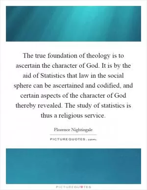 The true foundation of theology is to ascertain the character of God. It is by the aid of Statistics that law in the social sphere can be ascertained and codified, and certain aspects of the character of God thereby revealed. The study of statistics is thus a religious service Picture Quote #1