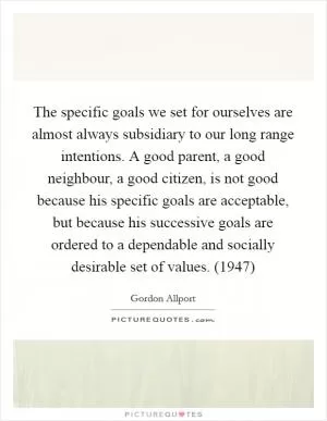 The specific goals we set for ourselves are almost always subsidiary to our long range intentions. A good parent, a good neighbour, a good citizen, is not good because his specific goals are acceptable, but because his successive goals are ordered to a dependable and socially desirable set of values. (1947) Picture Quote #1