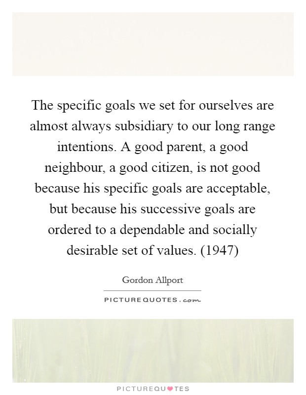The specific goals we set for ourselves are almost always subsidiary to our long range intentions. A good parent, a good neighbour, a good citizen, is not good because his specific goals are acceptable, but because his successive goals are ordered to a dependable and socially desirable set of values. (1947) Picture Quote #1