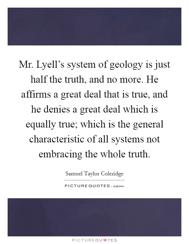 Mr. Lyell's system of geology is just half the truth, and no more. He affirms a great deal that is true, and he denies a great deal which is equally true; which is the general characteristic of all systems not embracing the whole truth Picture Quote #1