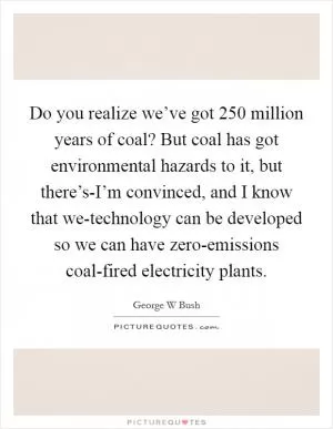 Do you realize we’ve got 250 million years of coal? But coal has got environmental hazards to it, but there’s-I’m convinced, and I know that we-technology can be developed so we can have zero-emissions coal-fired electricity plants Picture Quote #1