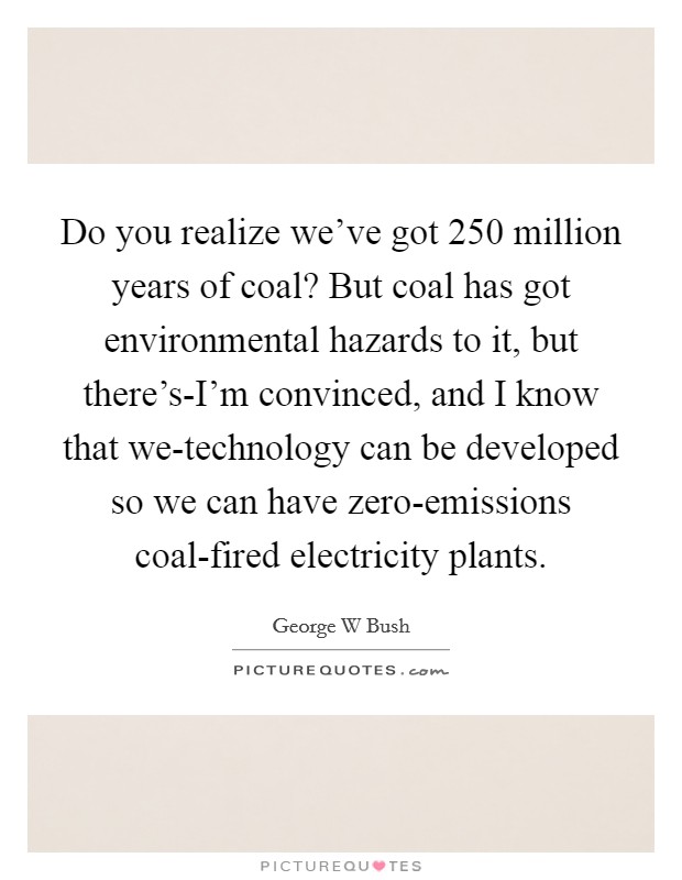 Do you realize we've got 250 million years of coal? But coal has got environmental hazards to it, but there's-I'm convinced, and I know that we-technology can be developed so we can have zero-emissions coal-fired electricity plants Picture Quote #1