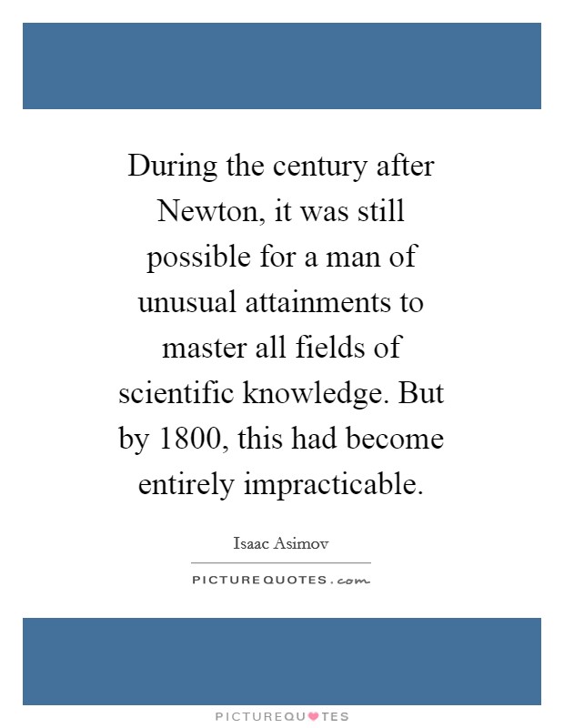 During the century after Newton, it was still possible for a man of unusual attainments to master all fields of scientific knowledge. But by 1800, this had become entirely impracticable Picture Quote #1