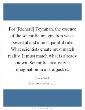 For [Richard] Feynman, the essence of the scientific imagination was a powerful and almost painful rule. What scientists create must match reality. It must match what is already known. Scientific creativity is imagination in a straitjacket Picture Quote #1