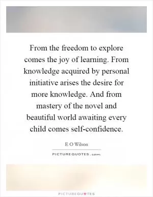 From the freedom to explore comes the joy of learning. From knowledge acquired by personal initiative arises the desire for more knowledge. And from mastery of the novel and beautiful world awaiting every child comes self-confidence Picture Quote #1