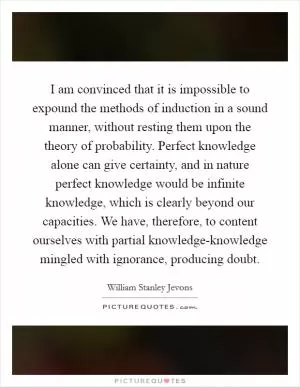 I am convinced that it is impossible to expound the methods of induction in a sound manner, without resting them upon the theory of probability. Perfect knowledge alone can give certainty, and in nature perfect knowledge would be infinite knowledge, which is clearly beyond our capacities. We have, therefore, to content ourselves with partial knowledge-knowledge mingled with ignorance, producing doubt Picture Quote #1