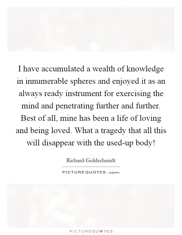 I have accumulated a wealth of knowledge in innumerable spheres and enjoyed it as an always ready instrument for exercising the mind and penetrating further and further. Best of all, mine has been a life of loving and being loved. What a tragedy that all this will disappear with the used-up body! Picture Quote #1