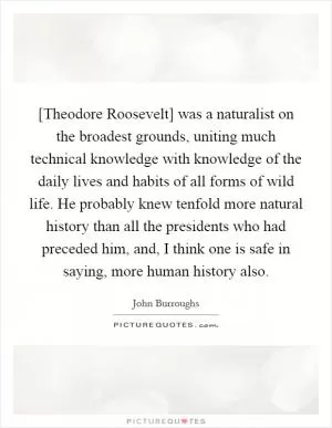 [Theodore Roosevelt] was a naturalist on the broadest grounds, uniting much technical knowledge with knowledge of the daily lives and habits of all forms of wild life. He probably knew tenfold more natural history than all the presidents who had preceded him, and, I think one is safe in saying, more human history also Picture Quote #1