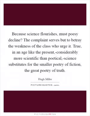Because science flourishes, must poesy decline? The complaint serves but to betray the weakness of the class who urge it. True, in an age like the present,-considerably more scientific than poetical,-science substitutes for the smaller poetry of fiction, the great poetry of truth Picture Quote #1