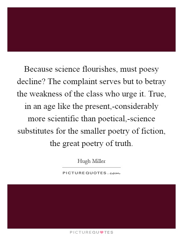 Because science flourishes, must poesy decline? The complaint serves but to betray the weakness of the class who urge it. True, in an age like the present,-considerably more scientific than poetical,-science substitutes for the smaller poetry of fiction, the great poetry of truth Picture Quote #1