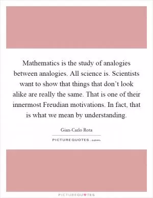 Mathematics is the study of analogies between analogies. All science is. Scientists want to show that things that don’t look alike are really the same. That is one of their innermost Freudian motivations. In fact, that is what we mean by understanding Picture Quote #1