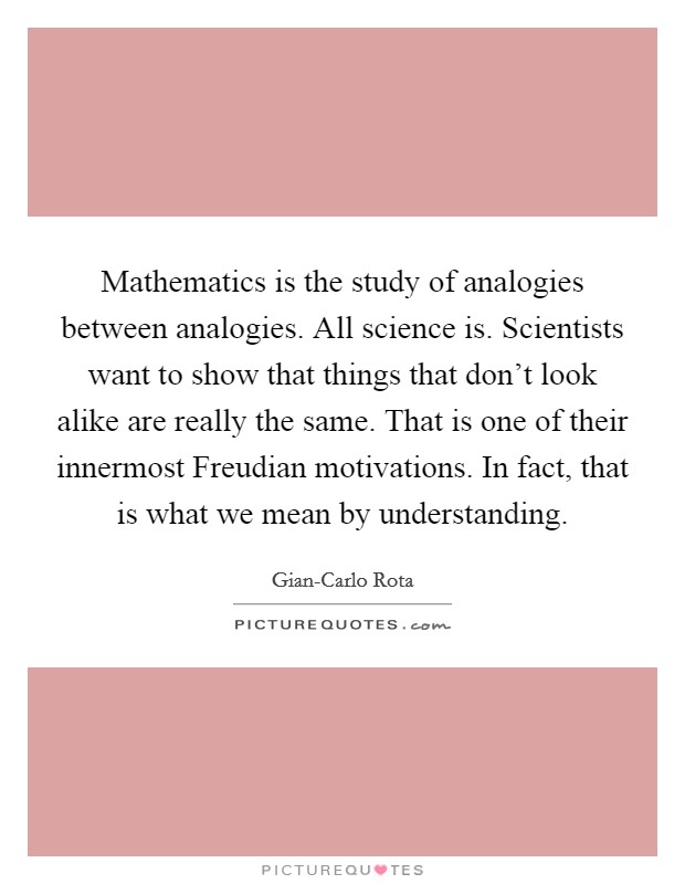 Mathematics is the study of analogies between analogies. All science is. Scientists want to show that things that don't look alike are really the same. That is one of their innermost Freudian motivations. In fact, that is what we mean by understanding Picture Quote #1