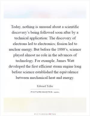 Today, nothing is unusual about a scientific discovery’s being followed soon after by a technical application: The discovery of electrons led to electronics; fission led to nuclear energy. But before the 1880’s, science played almost no role in the advances of technology. For example, James Watt developed the first efficient steam engine long before science established the equivalence between mechanical heat and energy Picture Quote #1