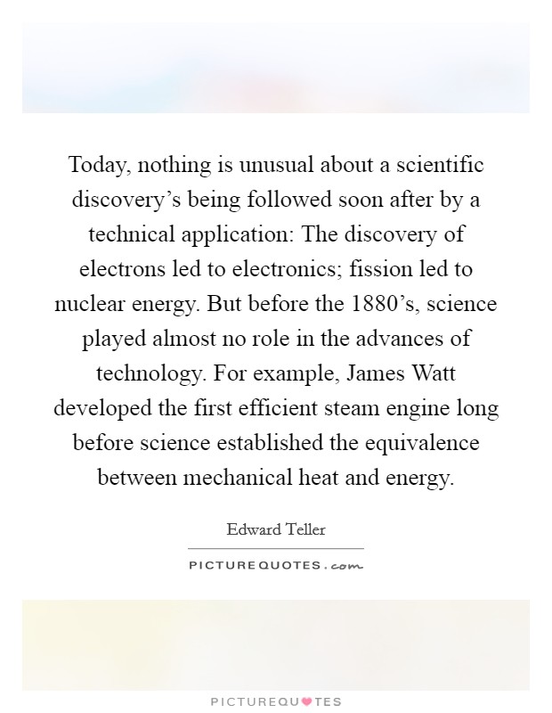 Today, nothing is unusual about a scientific discovery's being followed soon after by a technical application: The discovery of electrons led to electronics; fission led to nuclear energy. But before the 1880's, science played almost no role in the advances of technology. For example, James Watt developed the first efficient steam engine long before science established the equivalence between mechanical heat and energy Picture Quote #1
