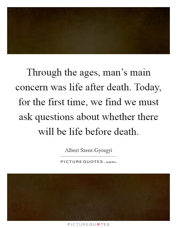 Through the ages, man's main concern was life after death. Today, for the first time, we find we must ask questions about whether there will be life before death Picture Quote #1