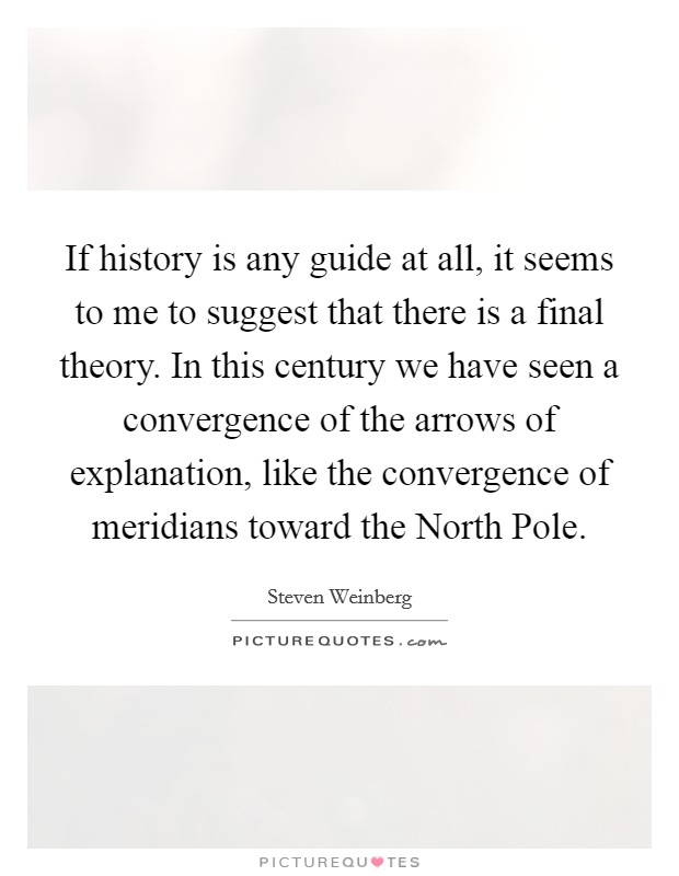 If history is any guide at all, it seems to me to suggest that there is a final theory. In this century we have seen a convergence of the arrows of explanation, like the convergence of meridians toward the North Pole Picture Quote #1