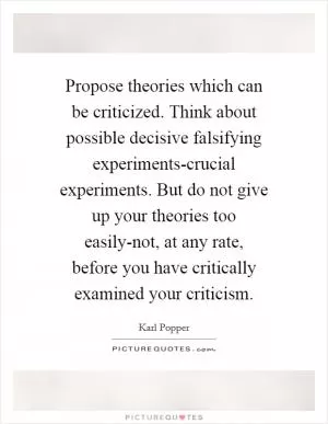 Propose theories which can be criticized. Think about possible decisive falsifying experiments-crucial experiments. But do not give up your theories too easily-not, at any rate, before you have critically examined your criticism Picture Quote #1