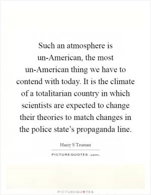 Such an atmosphere is un-American, the most un-American thing we have to contend with today. It is the climate of a totalitarian country in which scientists are expected to change their theories to match changes in the police state’s propaganda line Picture Quote #1
