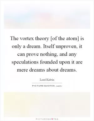 The vortex theory [of the atom] is only a dream. Itself unproven, it can prove nothing, and any speculations founded upon it are mere dreams about dreams Picture Quote #1