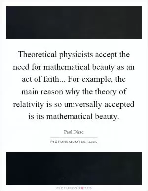 Theoretical physicists accept the need for mathematical beauty as an act of faith... For example, the main reason why the theory of relativity is so universally accepted is its mathematical beauty Picture Quote #1
