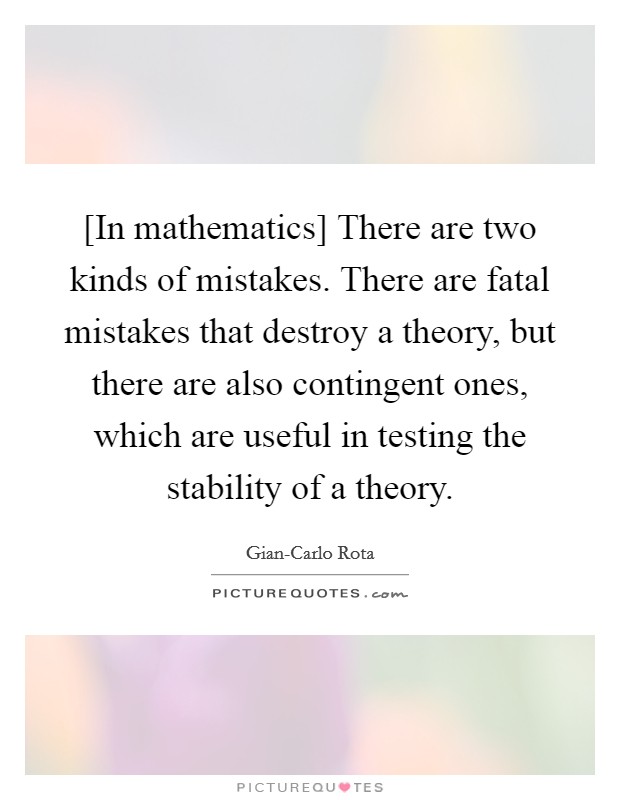 [In mathematics] There are two kinds of mistakes. There are fatal mistakes that destroy a theory, but there are also contingent ones, which are useful in testing the stability of a theory Picture Quote #1