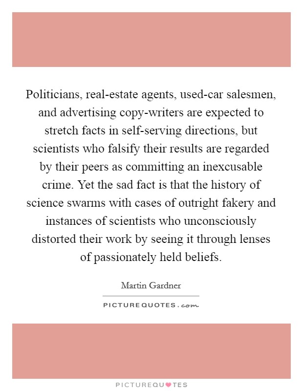 Politicians, real-estate agents, used-car salesmen, and advertising copy-writers are expected to stretch facts in self-serving directions, but scientists who falsify their results are regarded by their peers as committing an inexcusable crime. Yet the sad fact is that the history of science swarms with cases of outright fakery and instances of scientists who unconsciously distorted their work by seeing it through lenses of passionately held beliefs Picture Quote #1