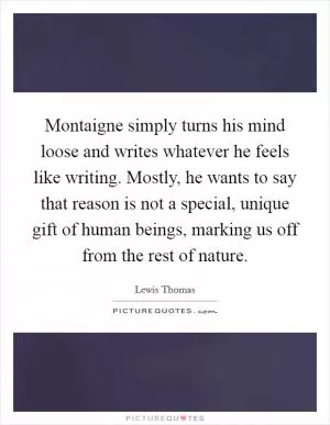 Montaigne simply turns his mind loose and writes whatever he feels like writing. Mostly, he wants to say that reason is not a special, unique gift of human beings, marking us off from the rest of nature Picture Quote #1