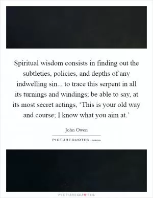 Spiritual wisdom consists in finding out the subtleties, policies, and depths of any indwelling sin... to trace this serpent in all its turnings and windings; be able to say, at its most secret actings, ‘This is your old way and course; I know what you aim at.’ Picture Quote #1