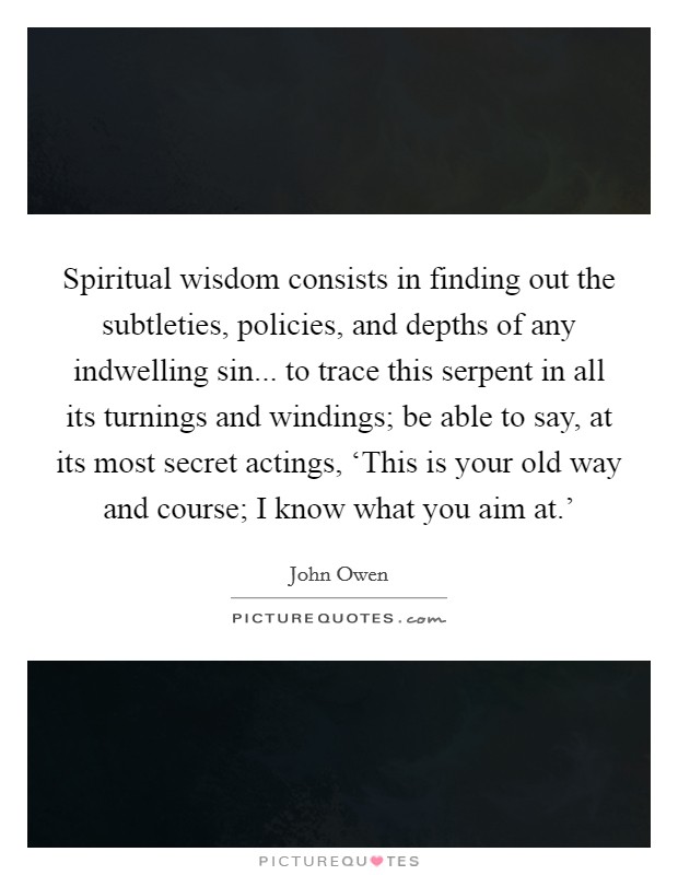 Spiritual wisdom consists in finding out the subtleties, policies, and depths of any indwelling sin... to trace this serpent in all its turnings and windings; be able to say, at its most secret actings, ‘This is your old way and course; I know what you aim at.' Picture Quote #1