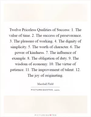 Twelve Priceless Qualities of Success: 1. The value of time. 2. The success of perseverance. 3. The pleasure of working. 4. The dignity of simplicity. 5. The worth of character. 6. The power of kindness. 7. The influence of example. 8. The obligation of duty. 9. The wisdom of economy. 10. The virtue of patience. 11. The improvement of talent. 12. The joy of originating Picture Quote #1