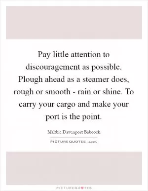Pay little attention to discouragement as possible. Plough ahead as a steamer does, rough or smooth - rain or shine. To carry your cargo and make your port is the point Picture Quote #1