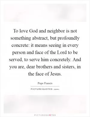 To love God and neighbor is not something abstract, but profoundly concrete: it means seeing in every person and face of the Lord to be served, to serve him concretely. And you are, dear brothers and sisters, in the face of Jesus Picture Quote #1