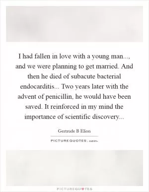 I had fallen in love with a young man..., and we were planning to get married. And then he died of subacute bacterial endocarditis... Two years later with the advent of penicillin, he would have been saved. It reinforced in my mind the importance of scientific discovery Picture Quote #1