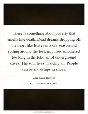 There is something about poverty that smells like death. Dead dreams dropping off the heart like leaves in a dry season and rotting around the feet; impulses smothered too long in the fetid air of underground caves. The soul lives in sickly air. People can be slaveships in shoes Picture Quote #1