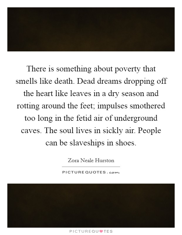 There is something about poverty that smells like death. Dead dreams dropping off the heart like leaves in a dry season and rotting around the feet; impulses smothered too long in the fetid air of underground caves. The soul lives in sickly air. People can be slaveships in shoes Picture Quote #1