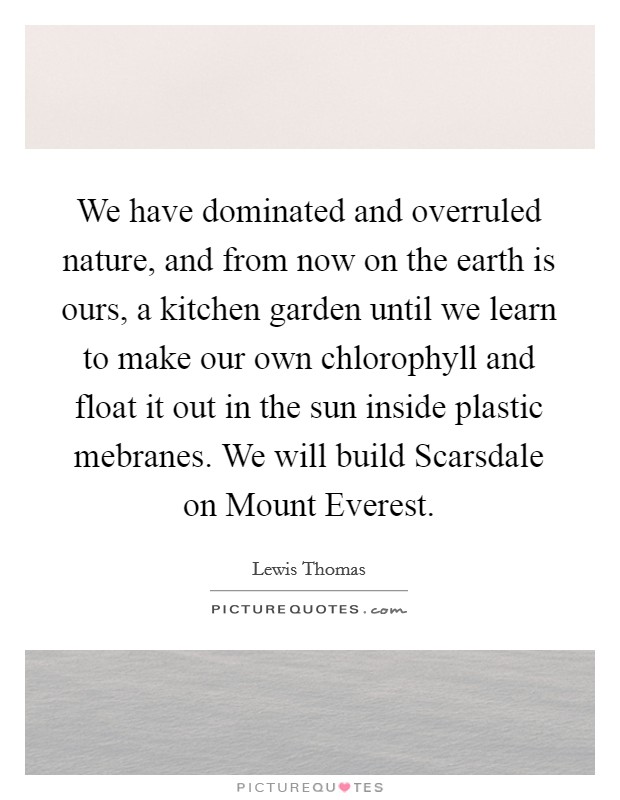 We have dominated and overruled nature, and from now on the earth is ours, a kitchen garden until we learn to make our own chlorophyll and float it out in the sun inside plastic mebranes. We will build Scarsdale on Mount Everest Picture Quote #1