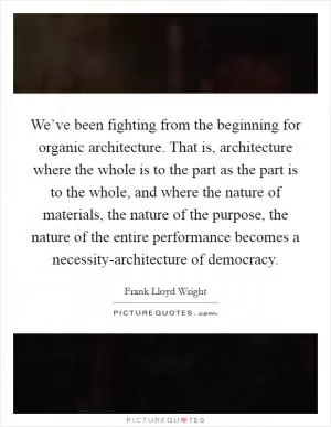 We’ve been fighting from the beginning for organic architecture. That is, architecture where the whole is to the part as the part is to the whole, and where the nature of materials, the nature of the purpose, the nature of the entire performance becomes a necessity-architecture of democracy Picture Quote #1