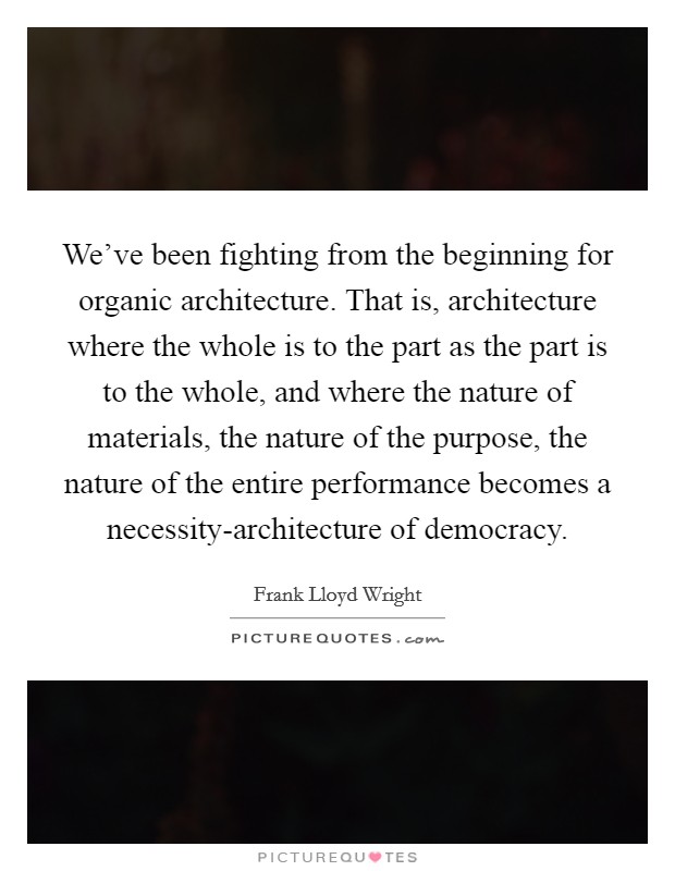 We've been fighting from the beginning for organic architecture. That is, architecture where the whole is to the part as the part is to the whole, and where the nature of materials, the nature of the purpose, the nature of the entire performance becomes a necessity-architecture of democracy Picture Quote #1