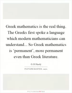 Greek mathematics is the real thing. The Greeks first spoke a language which modern mathematicians can understand... So Greek mathematics is ‘permanent’, more permanent even than Greek literature Picture Quote #1