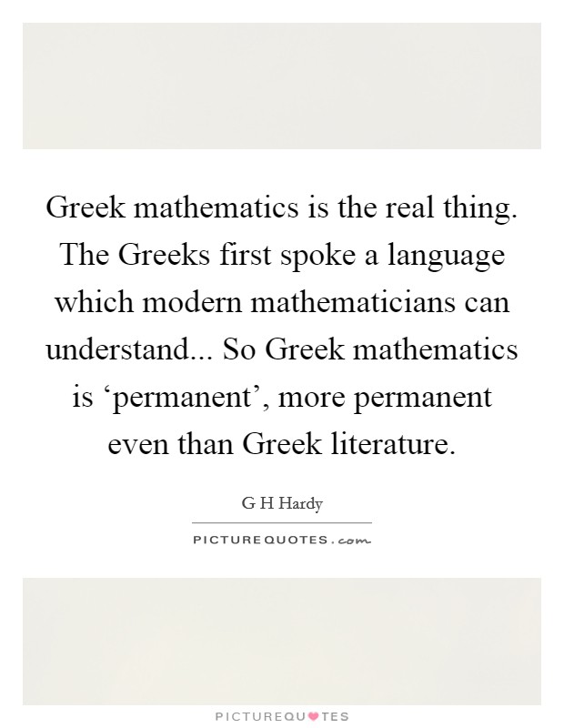 Greek mathematics is the real thing. The Greeks first spoke a language which modern mathematicians can understand... So Greek mathematics is ‘permanent', more permanent even than Greek literature Picture Quote #1