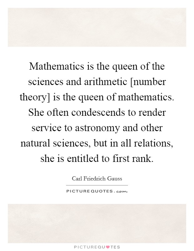 Mathematics is the queen of the sciences and arithmetic [number theory] is the queen of mathematics. She often condescends to render service to astronomy and other natural sciences, but in all relations, she is entitled to first rank Picture Quote #1
