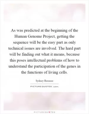 As was predicted at the beginning of the Human Genome Project, getting the sequence will be the easy part as only technical issues are involved. The hard part will be finding out what it means, because this poses intellectual problems of how to understand the participation of the genes in the functions of living cells Picture Quote #1